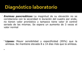 -
Enzimas pancreáticas: La magnitud de su elevación no se
correlaciona con la severidad ni duración del cuadro por ende,
no tienen valor pronóstico y tampoco tiene valor el control
seriado de las mismas. Se espera un aumento de 3 veces el
valor normal
  •
Lipasa: Mayor sensibilidad y especificidad (95%) que la
amilasa. Se mantiene elevada 8 a 14 días más que la amilasa.
  •
 