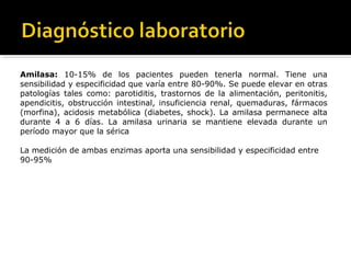 Amilasa: 10-15% de los pacientes pueden tenerla normal. Tiene una
sensibilidad y especificidad que varía entre 80-90%. Se puede elevar en otras
patologías tales como: parotiditis, trastornos de la alimentación, peritonitis,
apendicitis, obstrucción intestinal, insuficiencia renal, quemaduras, fármacos
(morfina), acidosis metabólica (diabetes, shock). La amilasa permanece alta
durante 4 a 6 días. La amilasa urinaria se mantiene elevada durante un
período mayor que la sérica
La medición de ambas enzimas aporta una sensibilidad y especificidad entre
90-95%
 