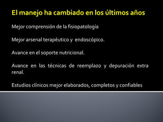 El manejo ha cambiado en los últimos años
Mejor comprensión de la fisiopatología
Mejor arsenal terapéutico y  endoscópico.
Avance en el soporte nutricional.
Avance  en  las  técnicas  de  reemplazo  y  depuración  extra 
renal.
Estudios clínicos mejor elaborados, completos y confiables 
 