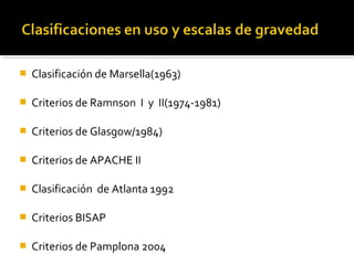  Clasificación de Marsella(1963)
 Criterios de Ramnson  I  y  II(1974-1981)
 Criterios de Glasgow/1984)
 Criterios de APACHE II
 Clasificación  de Atlanta 1992
 Criterios BISAP
 Criterios de Pamplona 2004
 