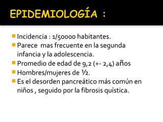  Incidencia : 1/50000 habitantes.
 Parece mas frecuente en la segunda
infancia y la adolescencia.
 Promedio de edad de 9,2 (+- 2,4) años
 Hombres/mujeres de ½.
 Es el desorden pancreático más común en
niños , seguido por la fibrosis quística.
 