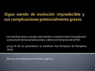 Las clasificaciones y escalas ¿Han tenido un impacto real en la predicción  
y prevención de las complicaciones  y detección temprana de la FO?.
40-50  %  de  las  pancreatitis  se  clasifican  mal  (Simposio  de  Pamplona 
2004)
Retraso en la detección de la falla orgánica
 