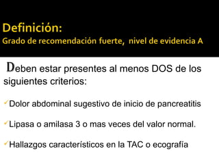 Deben estar presentes al menos DOS de los
siguientes criterios:
Dolor abdominal sugestivo de inicio de pancreatitis
Lipasa o amilasa 3 o mas veces del valor normal.
Hallazgos característicos en la TAC o ecografía
 