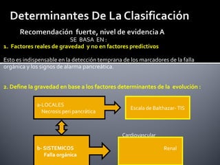 SE BASA EN :
1. Factores reales de gravedad y no en factores predictivos
Esto es indispensable en la detección temprana de los marcadores de la falla
orgánica y los signos de alarma pancreática.
2. Define la gravedad en base a los factores determinantes de la evolución :
b- SISTEMICOS
Falla orgánica
a-LOCALES
Necrosis peri pancrática
Cardiovascular
Renal
Escala de Balthazar- TIS
 