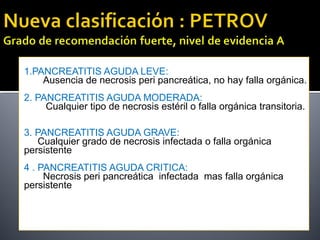 1.PANCREATITIS AGUDA LEVE:
Ausencia de necrosis peri pancreática, no hay falla orgánica.
2. PANCREATITIS AGUDA MODERADA:
Cualquier tipo de necrosis estéril o falla orgánica transitoria.
3. PANCREATITIS AGUDA GRAVE:
Cualquier grado de necrosis infectada o falla orgánica
persistente
4 . PANCREATITIS AGUDA CRITICA:
Necrosis peri pancreática infectada mas falla orgánica
persistente
 