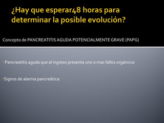 Concepto de PANCREATITIS AGUDA POTENCIALMENTE GRAVE (PAPG)
• Pancreatitis aguda que al ingreso presenta uno o mas fallos orgánicos
•Signos de alarma pancreática:
 