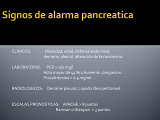 CLINICOS: Obesidad, edad, defensa abdominal,
derrame pleural, alteración de la conciencia.
LABORATORIO: PCR > 150 mg/l
Hcto mayor de 44 % o Aumento progresivo.
Procalcitonina > 0.5 mg/ml.
RADIOLOGICOS: Derrame pleural, Liquido libre peritoneal.
ESCALAS PRONOSTICAS: APACHE > 8 puntos
Ramson o Glasgow > 3 puntos
 