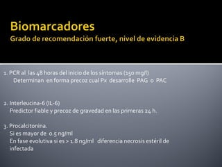1. PCR al las 48 horas del inicio de los síntomas (150 mg/l)
Determinan en forma precoz cual Px desarrolle PAG o PAC
2. Interleucina-6 (IL-6)
Predictor fiable y precoz de gravedad en las primeras 24 h.
3. Procalcitonina.
Si es mayor de 0.5 ng/ml
En fase evolutiva si es > 1.8 ng/ml diferencia necrosis estéril de
infectada
 