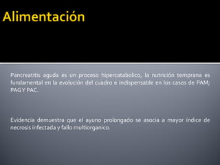 Pancreatitis aguda es un proceso hipercatabolico, la nutrición temprana es
fundamental en la evolución del cuadro e indispensable en los casos de PAM;
PAGY PAC.
Evidencia demuestra que el ayuno prolongado se asocia a mayor índice de
necrosis infectada y fallo multiorganico.
 