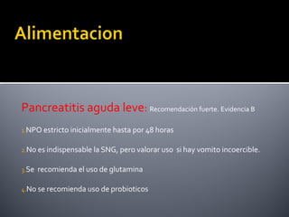 Pancreatitis aguda leve: Recomendación fuerte. Evidencia B
1.NPO estricto inicialmente hasta por 48 horas
2.No es indispensable la SNG, pero valorar uso si hay vomito incoercible.
3.Se recomienda el uso de glutamina
4.No se recomienda uso de probioticos
 