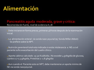 Pancreatitis aguda moderada, grave y critica:
Recomendación fuerte, nivel de evidencia A y B
1.Debe iniciarse en forma precoz, primeras 48 horas después de la reanimación
inicial.
2.La alimentación enteral vía sonda naso yeyunal (ej: Sonda Miller-Abbot)
Se prefiere sobre la NPT.
3.Nutrición parenteral total esta indicada si existe intolerancia a NE o si el
paciente sufre exacerbación del cuadro clínico.
4.Aporte calórico calculado: 25-30 Kcal/k/dia ; No exceder 4 gr/kg/dia de glucosa,
Lípidos 0.7-1.5 g/kg/dia, Proteínas 1- 1.8 g/kg/dia
5.Aun cuando el Paciente este en NPT, debe mantenerse un aporte minino de
NE via sonda nasoyeyunal.
 