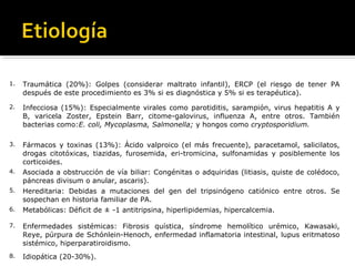 1. Traumática (20%): Golpes (considerar maltrato infantil), ERCP (el riesgo de tener PA
después de este procedimiento es 3% si es diagnóstica y 5% si es terapéutica).
2. Infecciosa (15%): Especialmente virales como parotiditis, sarampión, virus hepatitis A y
B, varicela Zoster, Epstein Barr, citome-galovirus, influenza A, entre otros. También
bacterias como:E. coli, Mycoplasma, Salmonella; y hongos como cryptosporidium.
3. Fármacos y toxinas (13%): Ácido valproico (el más frecuente), paracetamol, salicilatos,
drogas citotóxicas, tiazidas, furosemida, eri-tromicina, sulfonamidas y posiblemente los
corticoides.
4. Asociada a obstrucción de vía biliar: Congénitas o adquiridas (litiasis, quiste de colédoco,
páncreas divisum o anular, ascaris).
5. Hereditaria: Debidas a mutaciones del gen del tripsinógeno catiónico entre otros. Se
sospechan en historia familiar de PA.
6. Metabólicas: Déficit de ± -1 antitripsina, hiperlipidemias, hipercalcemia.
7. Enfermedades sistémicas: Fibrosis quística, síndrome hemolítico urémico, Kawasaki,
Reye, púrpura de Schónlein-Henoch, enfermedad inflamatoria intestinal, lupus eritmatoso
sistémico, hiperparatiroidismo.
8. Idiopática (20-30%).
 