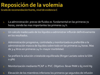 1. La administración precoz de fluidos es fundamental en las primeras 72
horas, siendo las mas importantes las primeras 24 h.
2. Un calculo inadecuado de los líquidos a administrar influirán definitivamente
en los resultados.
3. Administración progresiva, controlada y monitorizada es preferible a la
administración masiva de líquidos sobre todo en las primeras 24 horas. Mas
de 3-4 litros en primeras 24 h= mayor morbilidad.
4. Se prefiere la solución cristaloide equilibrada (Ringer Lactato sobre la SSN
0.9%)
5. Monitorización mediante PCAP o PVC. Objetivo: llevar PAM ≥ 65 mml Hg
6. Elevación de los miembros inferiores los primeros 90 segundos de infusión
 