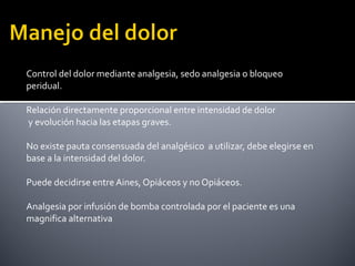 Control del dolor mediante analgesia, sedo analgesia o bloqueo
peridual.
Relación directamente proporcional entre intensidad de dolor
y evolución hacia las etapas graves.
No existe pauta consensuada del analgésico a utilizar, debe elegirse en
base a la intensidad del dolor.
Puede decidirse entre Aines, Opiáceos y no Opiáceos.
Analgesia por infusión de bomba controlada por el paciente es una
magnifica alternativa
 
