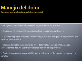 Analgésico recomendado: Metamizol, Diclofenac o Ketorolac.
Opiáceos vía endógenos, no usar Morfina. (espasmo en esfínter )
La sedación puede utilizarse como coadyuvante a la analgesia o en pacientes con
ventilación mecánica.
Bloqueadores H2: ningún efecto en el dolor ni la evolución. Paciente con
antecedentes de EAP usar bloqueadores de bomba de protones.
Pacientes con dolor incontrolable puede utilizarse el bloqueo loco-regional con
cateter
 