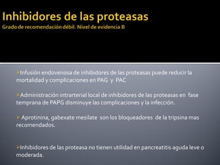 Infusión endovenosa de inhibidores de las proteasas puede reducir la
mortalidad y complicaciones en PAG y PAC
Administración intrarterial local de inhibidores de las proteasas en fase
temprana de PAPG disminuye las complicaciones y la infección.
 Aprotinina, gabexate mesilate son los bloqueadores de la tripsina mas
recomendados.
Inhibidores de las proteasa no tienen utilidad en pancreatitis aguda leve o
moderada.
 