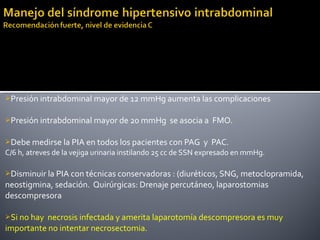 Presión intrabdominal mayor de 12 mmHg aumenta las complicaciones
Presión intrabdominal mayor de 20 mmHg se asocia a FMO.
Debe medirse la PIA en todos los pacientes con PAG y PAC.
C/6 h, atreves de la vejiga urinaria instilando 25 cc de SSN expresado en mmHg.
Disminuir la PIA con técnicas conservadoras : (diuréticos, SNG, metoclopramida,
neostigmina, sedación. Quirúrgicas: Drenaje percutáneo, laparostomias
descompresora
Si no hay necrosis infectada y amerita laparotomía descompresora es muy
importante no intentar necrosectomia.
 