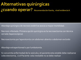 Abordaje quirúrgico de necrosis estéril se asocia a mayor morbilidad.
Necrosis infestada: Primera opción quirúrgica es la necrosectomia con técnica
cerrada (laparoscópica)
Necrosectomia por laparotomía con abdomen abierto o abdomen excluido
Abordaje extraperitoneal o por lumbotomía.
Si concomita enfermedad de la vesícula y el paciente esta estable debe realizarse
colecistectomia, si el Paciente esta inestable no se debe realizar
 