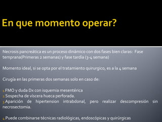 Necrosis pancreática es un proceso dinámico con dos fases bien claras: Fase
temprana(Primeras 2 semanas) y fase tardía (3-4 semana)
Momento ideal, si se opta por el tratamiento quirurgico, es a la 4 semana
Cirugía en las primeras dos semanas solo en caso de:
1.FMO y duda Dx con isquemia mesentérica
2.Sospecha de víscera hueca perforada.
3.Aparición de hipertension intrabdonal, pero realizar descompresión sin
necrosectomia.
4.Puede combinarse técnicas radiológicas, endoscópicas y quirúrgicas
 