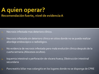 1. Necrosis infestada mas deterioro clínico.
2. Necrosis infestada sin deterioro clínico en sitios donde no se pueda realizar
abordaje endoscópico o radiológico.
3. No evidencia de necrosis infestada pero mala evolución clínica después de la
cuarta semana.(Abscesos ocultos).
4. Isquemia intestinal o perforación de víscera hueca, Obstrucción intestinal
secundaria
5. Pancreatitis biliar mas colangitis en los lugares donde no se disponga de CPRE
 