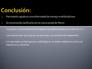1. Pancreatitis aguda es una enfermedad de manejo multidiciplinaro
2. Se recomienda clasificarla con la nueva escala de Petrov
3. Las guías y recomendaciones terapéuticas están basadas en evidencia A-1.
4. Las indicaciones quirúrgicas son precisas y se recomienda respetarlas.
5. Los abordajes endoscópicos y radiológicos se deben realizar en sitios con
experiencia suficiente.
 