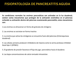 En condiciones normales las enzimas pancreáticas son activadas en la luz duodenal;
existen varios mecanismos que protegen de la activación enzimática en el páncreas
evitando su activación dentro del páncreas ocasionando pancreatitis; estos mecanismos
son:
1.Las enzimas se almacenan en forma de gránulos de zimógeno
2. Las enzimas se secretan en forma inactiva
3. La enzima que activa los zimógenos se encuentra fuera del páncreas (Enteroquinasa
duodenal)
4. Las células acinares producen inhibidores de tripsina como la serina proteasa inhibidor
Kazal tipo 1 (SPINK1)
5. El gradiente de presión favorece el flujo de jugo pancreático hacia el duodeno
6. Las bajas concentraciones de calcio ionizado intracelular.
 