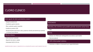 CUDRO CLINICO
Inicio agudo de dolor persistente y severo
•Epigástrico/abdominal
•Cuadrante superior derecho
•Raro cuadrante superior izquierdo.
•Irradiacion posterior 50%
•Persiste durante varias horas o días y puede ser aliviado parcialmente por sentarse
o inclinarse hacia delante
Cálculos biliares,
•Dolor está bien localizado
•Aparición del dolor es rápida
•Intensidad 10/10 10-20 min
ASOCIADOS
Náuseas y los vómitos que pueden persistir durante varias horas
• 90%
Disnea
• Debido a la inflamación diafragmática secundaria a pancreatitis
• Derrame pleural
5- 10% Enfermedad indolora
• Pacientes en diálisis e intoxicación por organofosforados
MANIFESTACIONES CLÍNICAS Y DIAGNÓSTICO DE LA PANCREATITIS AGUDA. SHANTI SWAROOP VEGE, MD
 