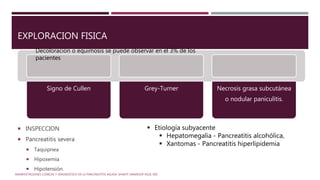 EXPLORACION FISICA
 INSPECCION
 Pancreatitis severa
 Taquipnea
 Hipoxemia
 Hipotensión.
Signo de Cullen Grey-Turner Necrosis grasa subcutánea
o nodular paniculitis.
MANIFESTACIONES CLÍNICAS Y DIAGNÓSTICO DE LA PANCREATITIS AGUDA. SHANTI SWAROOP VEGE, MD
Decoloración o equimosis se puede observar en el 3% de los
pacientes
 Etiología subyacente
 Hepatomegalia - Pancreatitis alcohólica,
 Xantomas - Pancreatitis hiperlipidemia
 