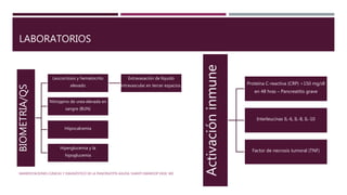 LABORATORIOS
MANIFESTACIONES CLÍNICAS Y DIAGNÓSTICO DE LA PANCREATITIS AGUDA. SHANTI SWAROOP VEGE, MD
BIOMETRIA/QS
Leucocitosis y hematocrito
elevado
Extravasación de líquido
intravascular en tercer espacios.
Nitrógeno de urea elevada en
sangre (BUN)
Hiipocalcemia
Hiperglucemia y la
hipoglucemia
Activacióninmune
Proteína C-reactiva (CRP) >150 mg/dl
en 48 hras – Pancreatitis grave
Interleucinas IL-6, IL-8, IL-10
Factor de necrosis tumoral (TNF)
 