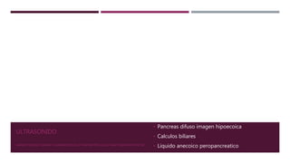 ULTRASONIDO
• Pancreas difuso imagen hipoecoica
• Calculos biliares
• Liquido anecoico peropancreaticoMANIFESTACIONES CLÍNICAS Y DIAGNÓSTICO DE LA PANCREATITIS AGUDA. SHANTI SWAROOP VEGE, MD
 