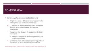 TOMOGRAFIA
 La tomografía computarizada abdominal
 Ampliación focal o difuso del páncreas con realce
heterogéneo con contraste intravenoso.
 La necrosis de tejido pancreático-falta de mejora
después de la administración de contraste
intravenoso.
 Tres o más días después de la aparición de dolor
abdominal
 Presencia y extensión de la necrosis pancreática y las
complicaciones locales
 Un cálculos en el colédoco en ocasiones puede ser
visualizado en la TC abdominal con contraste.
MANIFESTACIONES CLÍNICAS Y DIAGNÓSTICO DE LA PANCREATITIS AGUDA. SHANTI SWAROOP VEGE, MD
 