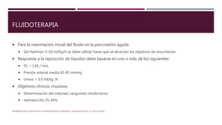 FLUIDOTERAPIA
 Para la reanimación inicial del fluido en la pancreatitis aguda.
 Sol Hartman 5-10 ml/kg/h se debe utilizar hasta que se alcancen los objetivos de resucitación
 Respuesta a la reposición de líquidos debe basarse en uno o más de los siguientes:
 FC < 120 / min,
 Presión arterial media 65-85 mmHg
 Uresis > 0.5 ml/kg /h
 Objetivos clínicos invasivos
 Determinación del volumen sanguíneo intratorácico
 Hematocrito 35-44%
WORKING GROUP IAP/APA ACUTE PANCREATITIS GUIDELINES / PANCREATOLOGY 13 (2013) E1EE15
 