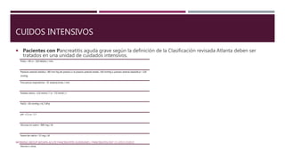 CUIDOS INTENSIVOS
 Pacientes con Pancreatitis aguda grave según la definición de la Clasificación revisada Atlanta deben ser
tratados en una unidad de cuidados intensivos.
WORKING GROUP IAP/APA ACUTE PANCREATITIS GUIDELINES / PANCREATOLOGY 13 (2013) E1EE15
Pulso <40 o> 150 latidos / min;
Presiom arterial sistólica <80 mm Hg de presión o la presión arterial media <60 mmHg o presión arterial diastólica> 120
mmHg
Frecuencia respiratoria> 35 respiraciones / min
Potasio sérico <2,0 mmol / l o> 7,0 mmol / l
PaO2 <50 mmHg (<6,7 kPa)
pH <7,1 o> 7,7
Glucosa en suero> 800 mg / dl
Suero de calcio> 15 mg / dl
Anuria o coma.
 