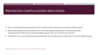 PREVENCION COMPLICACIONES INFECCIOSAS
 No se recomienda para la prevención de complicaciones infecciosas en la pancreatitis aguda
 Descontaminación intestinal selectiva ha mostrado algunos beneficios en la prevención de
complicaciones infecciosas en la pancreatitis aguda, pero se necesitan más estudio
 Probióticos no se recomienda para la prevención de complicaciones infecciosas en la pancreatitis aguda.
WORKING GROUP IAP/APA ACUTE PANCREATITIS GUIDELINES / PANCREATOLOGY 13 (2013) E1EE15
 