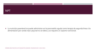 NPT
 La nutrición parenteral se puede administrar en la pancreatitis aguda como terapia de segunda línea si la
alimentación por sonda naso-yeyunal no se tolera y se requiere un soporte nutricional.
WORKING GROUP IAP/APA ACUTE PANCREATITIS GUIDELINES / PANCREATOLOGY 13 (2013) E1EE15
 