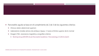  Pancreatitis aguda se basa en el cumplimiento de 2 de 3 de los siguientes criterios:
 Clinicos (dolor abdominal superior)
 Llaboratorio (niveles séricos de amilasa o lipasa >3 veces el límite superior de lo normal
 Imagen (TAC, resonancia magnética, ecografía) criterios
 Working Group IAP/APA Acute Pancreatitis Guidelines / Pancreatology 13 (2013) e1ee15
WORKING GROUP IAP/APA ACUTE PANCREATITIS GUIDELINES / PANCREATOLOGY 13 (2013) E1EE15
 
