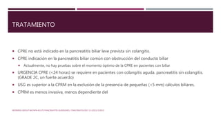 TRATAMIENTO
 CPRE no está indicado en la pancreatitis biliar leve prevista sin colangitis.
 CPRE indicación en la pancreatitis biliar común con obstrucción del conducto biliar
 Actualmente, no hay pruebas sobre el momento óptimo de la CPRE en pacientes con biliar
 URGENCIA CPRE (<24 horas) se requiere en pacientes con colangitis aguda. pancreatitis sin colangitis.
(GRADE 2C, un fuerte acuerdo)
 USG es superior a la CPRM en la exclusión de la presencia de pequeñas (<5 mm) cálculos biliares.
 CPRM es menos invasiva, menos dependiente del
WORKING GROUP IAP/APA ACUTE PANCREATITIS GUIDELINES / PANCREATOLOGY 13 (2013) E1EE15
 