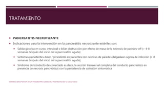 TRATAMIENTO
 PANCREATITIS NECROTIZANTE
 Indicaciones para la intervención en la pancreatitis necrotizante estériles son:
 Salida gástrica en curso, intestinal o biliar obstrucción por efecto de masa de la necrosis de paredes-off (> 4-8
semanas después del inicio de la pancreatitis aguda)
 Síntomas persistentes dolor, 'persistente en pacientes con necrosis de paredes delgadasin signos de infección (> 8
semanas después del inicio de la pancreatitis aguda),
 Síndrome del conducto desconectado es decir, la sección transversal completa del conducto pancreático en
presencia de necrosis pancreática) con la persistencia de colección sintomática
WORKING GROUP IAP/APA ACUTE PANCREATITIS GUIDELINES / PANCREATOLOGY 13 (2013) E1EE15
 