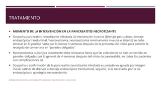 TRATAMIENTO
 MOMENTO DE LA INTERVENCIÓN EN LA PANCREATITIS NECROTIZANTE
 Sospecha pancreatitis necrotizante infectada, la intervención invasiva (Drenaje percutáneo, drenaje
endoscópica transluminal /necrosectomía, necrosectomía mínimamente invasiva o abierto) se debe
retrasar en lo posible hasta por lo menos 4 semanas después de la presentación inicial para permitir la
recogida de convertirse en "paredes-delgadas”
 Necrosectomía quirúrgica idealmente debe retrasarse hasta que las colecciones se han convertido en
paredes-delgadas por lo general de 4 semanas después del inicio de pancreatitis, en todos los pacientes
con complicaciones de
 Sospecha o confirmación de la pancreatitis necrotizante infectada es percutánea guiada por imagen
inicial, catéter de drenaje o drenaje endoscópica transluminal, seguido, si es necesario, por la vía
endoscópica o quirúrgica necrosectomía
WORKING GROUP IAP/APA ACUTE PANCREATITIS GUIDELINES / PANCREATOLOGY 13 (2013) E1EE15
 