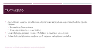 TRATAMIENTO
 Aspiración con aguja fina percutánea de colecciones peripancreáticos para detectar bacterias no está
indicado,
 Signos clínicos: fiebre persistente
 Imagen: gas en colecciones peripancreáticos
 Son predictores precisos de necrosis infectada en la mayoría de los pacientes.
 El diagnóstico de la infección puede ser confirmada por aspiración con aguja fina
WORKING GROUP IAP/APA ACUTE PANCREATITIS GUIDELINES / PANCREATOLOGY 13 (2013) E1EE15
 