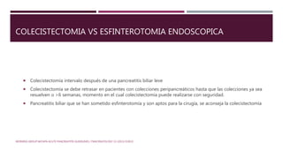 COLECISTECTOMIA VS ESFINTEROTOMIA ENDOSCOPICA
 Colecistectomía intervalo después de una pancreatitis biliar leve
 Colecistectomía se debe retrasar en pacientes con colecciones peripancreáticos hasta que las colecciones ya sea
resuelven o >6 semanas, momento en el cual colecistectomía puede realizarse con seguridad.
 Pancreatitis biliar que se han sometido esfinterotomía y son aptos para la cirugía, se aconseja la colecistectomía
WORKING GROUP IAP/APA ACUTE PANCREATITIS GUIDELINES / PANCREATOLOGY 13 (2013) E1EE15
 