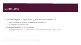 MORTALIDAD
 La mortalidad global en la pancreatitis aguda es de aproximadamente 5 %
 Menor mortalidad en pacientes con pancreatitis intersticial 3%
 VS Pancreatitis necrotizante 17%
 Mortalidad hasta 30% en los casos graves
 Working Group IAP/APA Acute Pancreatitis Guidelines / Pancreatology 13 (2013) e1ee15
MANIFESTACIONES CLÍNICAS Y DIAGNÓSTICO DE LA PANCREATITIS AGUDA. SHANTI SWAROOP VEGE, MD
 