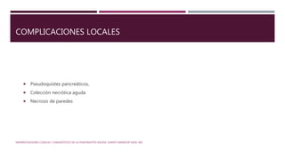 COMPLICACIONES LOCALES
 Pseudoquistes pancreáticos,
 Colección necrótica aguda
 Necrosis de paredes
MANIFESTACIONES CLÍNICAS Y DIAGNÓSTICO DE LA PANCREATITIS AGUDA. SHANTI SWAROOP VEGE, MD
 