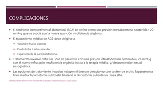 COMPLICACIONES
 El síndrome compartimental abdominal (SCA) se define como una presión intraabdominal sostenida> 20
mmHg que se asocia con la nueva aparición insuficiencia orgánica.
 El tratamiento médico de ACS debe dirigirse a
 Volumen hueco vísceras
 Fluido Intra / extra-vascular
 Expansión de la pared abdominal.
 Tratamiento invasivo debe ser sólo en pacientes con una presión intraabdominal sostenida> 25 mmHg
con el nuevo refractario insuficiencia orgánica inicio a la terapia médica y/ descompresión rectal
nasogástrica.
 Las opciones de tratamiento invasivo incluyen el drenaje percutáneo con catéter de ascitis, laparostomía
línea media, laparostomía subcostal bilateral, o fasciotomía subcutánea línea alba.
WORKING GROUP IAP/APA ACUTE PANCREATITIS GUIDELINES / PANCREATOLOGY 13 (2013) E1EE15
 