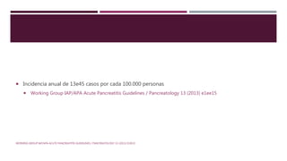  Incidencia anual de 13e45 casos por cada 100.000 personas
 Working Group IAP/APA Acute Pancreatitis Guidelines / Pancreatology 13 (2013) e1ee15
WORKING GROUP IAP/APA ACUTE PANCREATITIS GUIDELINES / PANCREATOLOGY 13 (2013) E1EE15
 