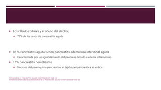  Los cálculos biliares y el abuso del alcohol,
 75% de los casos de pancreatitis aguda
 85 % Pancreatitis aguda tienen pancreatitis edematosa intersticial aguda
 Caracterizada por un agrandamiento del páncreas debido a edema inflamatorio
 15% pancreatitis necrotizante
 Necrosis del parénquima pancreático, el tejido peripancreática, o ambos
PATOGENIA DE LA PANCREATITIS AGUDA. SHANTI SWAROOP VEGE, MD
MANIFESTACIONES CLÍNICAS Y DIAGNÓSTICO DE LA PANCREATITIS AGUDA. SHANTI SWAROOP VEGE, MD
.
 