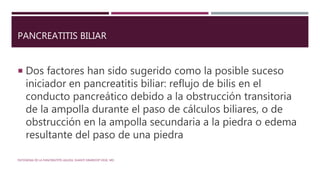 PANCREATITIS BILIAR
 Dos factores han sido sugerido como la posible suceso
iniciador en pancreatitis biliar: reflujo de bilis en el
conducto pancreático debido a la obstrucción transitoria
de la ampolla durante el paso de cálculos biliares, o de
obstrucción en la ampolla secundaria a la piedra o edema
resultante del paso de una piedra
PATOGENIA DE LA PANCREATITIS AGUDA. SHANTI SWAROOP VEGE, MD.
 