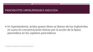 PANCREATITIS HIPERLIPIDEMICA INDUCIDA
 En hiperlipidemia, ácidos grasos libres se liberan de los triglicéridos
en suero en concentraciones tóxicas por la acción de la lipasa
pancreática en los capilares pancreáticos
PATOGENIA DE LA PANCREATITIS AGUDA. SHANTI SWAROOP VEGE, MD.
 