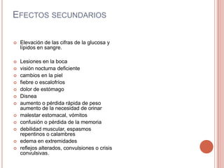 EFECTOS SECUNDARIOS
 Elevación de las cifras de la glucosa y
lípidos en sangre.
 Lesiones en la boca
 visión nocturna deficiente
 cambios en la piel
 fiebre o escalofríos
 dolor de estómago
 Disnea
 aumento o pérdida rápida de peso
aumento de la necesidad de orinar
 malestar estomacal, vómitos
 confusión o pérdida de la memoria
 debilidad muscular, espasmos
repentinos o calambres
 edema en extremidades
 reflejos alterados, convulsiones o crisis
convulsivas.
 