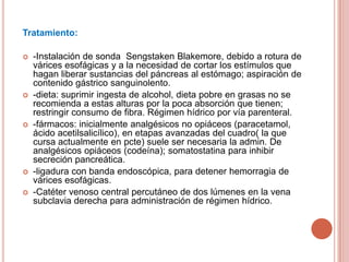 Tratamiento:
 -Instalación de sonda Sengstaken Blakemore, debido a rotura de
várices esofágicas y a la necesidad de cortar los estímulos que
hagan liberar sustancias del páncreas al estómago; aspiración de
contenido gástrico sanguinolento.
 -dieta: suprimir ingesta de alcohol, dieta pobre en grasas no se
recomienda a estas alturas por la poca absorción que tienen;
restringir consumo de fibra. Régimen hídrico por vía parenteral.
 -fármacos: inicialmente analgésicos no opiáceos (paracetamol,
ácido acetilsalicílico), en etapas avanzadas del cuadro( la que
cursa actualmente en pcte) suele ser necesaria la admin. De
analgésicos opiáceos (codeína); somatostatina para inhibir
secreción pancreática.
 -ligadura con banda endoscópica, para detener hemorragia de
várices esofágicas.
 -Catéter venoso central percutáneo de dos lúmenes en la vena
subclavia derecha para administración de régimen hídrico.
 